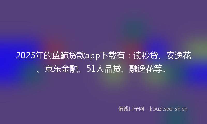 2025年的蓝鲸贷款app下载有：读秒贷、安逸花、京东金融、51人品贷、融逸花等。