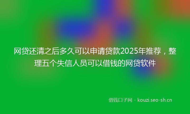 网贷还清之后多久可以申请贷款2025年推荐，整理五个失信人员可以借钱的网贷软件
