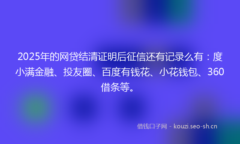 2025年的网贷结清证明后征信还有记录么有:度小满金融、投友圈、百度有钱花、小花钱包、360借条等。