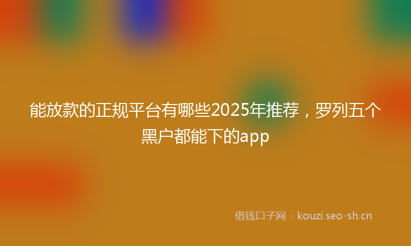 能放款的正规平台有哪些2025年推荐，罗列五个黑户都能下的app