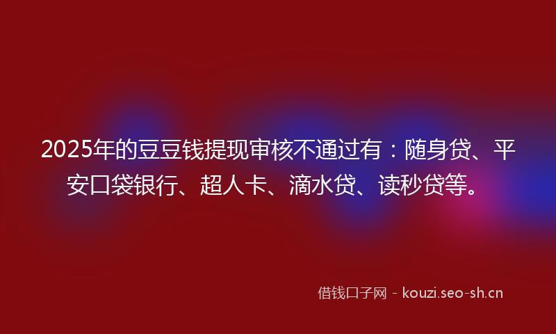 2025年的豆豆钱提现审核不通过有：随身贷、平安口袋银行、超人卡、滴水贷、读秒贷等。