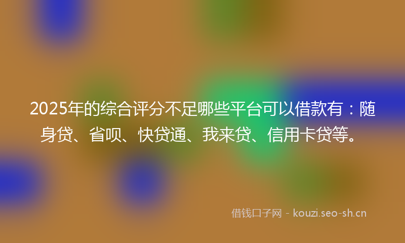 2025年的综合评分不足哪些平台可以借款有：随身贷、省呗、快贷通、我来贷、信用卡贷等。