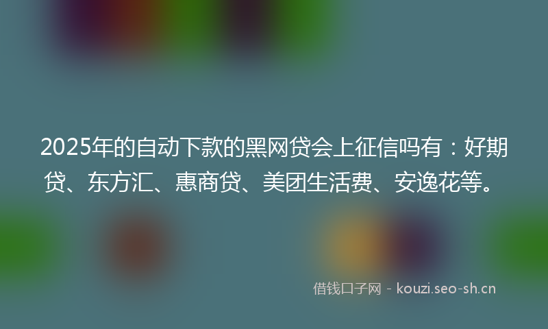2025年的自动下款的黑网贷会上征信吗有：好期贷、东方汇、惠商贷、美团生活费、安逸花等。