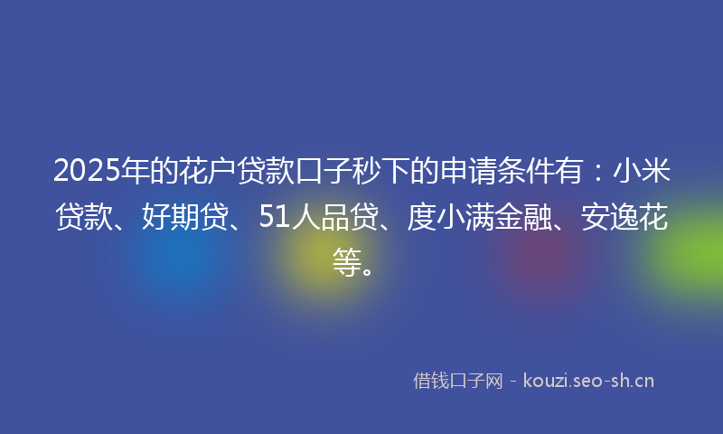 2025年的花户贷款口子秒下的申请条件有：小米贷款、好期贷、51人品贷、度小满金融、安逸花等。