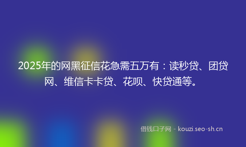 2025年的网黑征信花急需五万有：读秒贷、团贷网、维信卡卡贷、花呗、快贷通等。