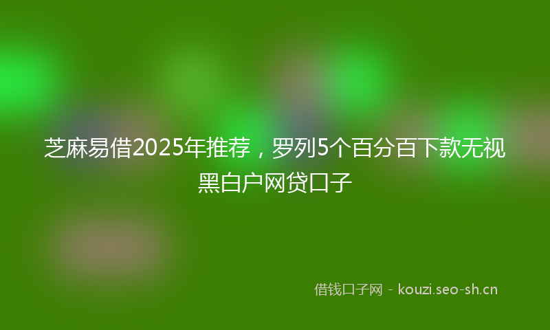 芝麻易借2025年推荐，罗列5个百分百下款无视黑白户网贷口子