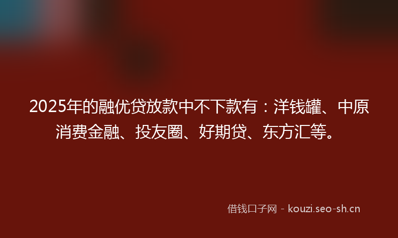 2025年的融优贷放款中不下款有：洋钱罐、中原消费金融、投友圈、好期贷、东方汇等。