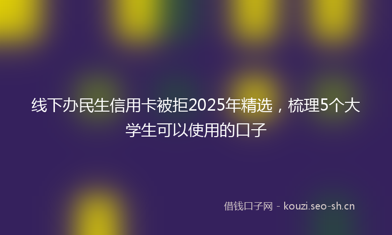 线下办民生信用卡被拒2025年精选，梳理5个大学生可以使用的口子