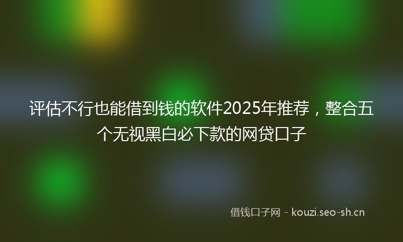 评估不行也能借到钱的软件2025年推荐，整合五个无视黑白必下款的网贷口子