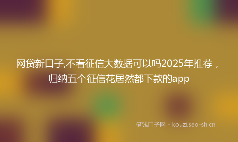网贷新口子,不看征信大数据可以吗2025年推荐,归纳五个征信花居然都下款的app