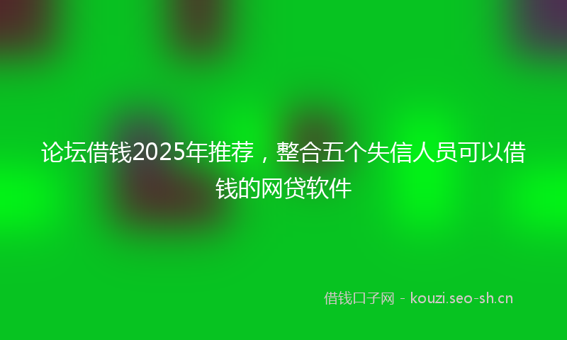 论坛借钱2025年推荐，整合五个失信人员可以借钱的网贷软件