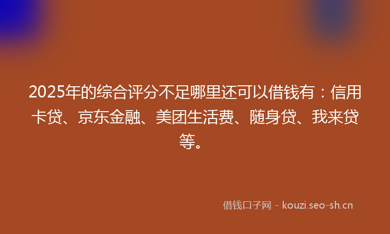 2025年的综合评分不足哪里还可以借钱有:信用卡贷、京东金融、美团生活费、随身贷、我来贷等。