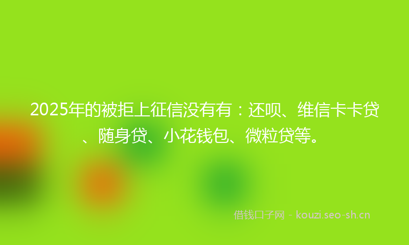 2025年的被拒上征信没有有：还呗、维信卡卡贷、随身贷、小花钱包、微粒贷等。