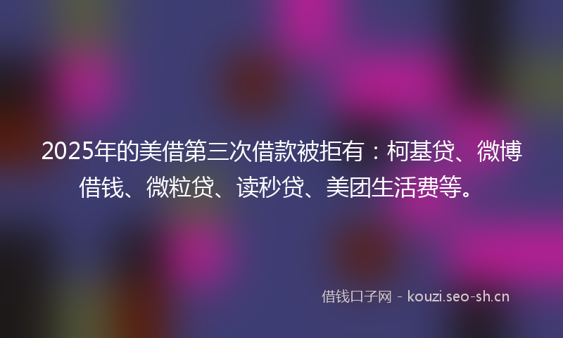 2025年的美借第三次借款被拒有：柯基贷、微博借钱、微粒贷、读秒贷、美团生活费等。