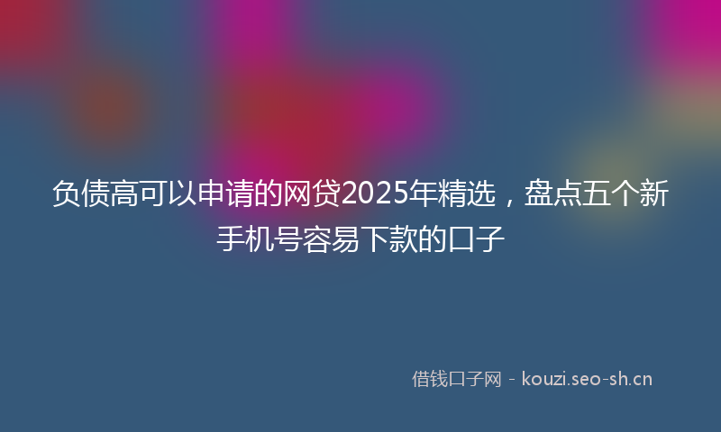 负债高可以申请的网贷2025年精选，盘点五个新手机号容易下款的口子