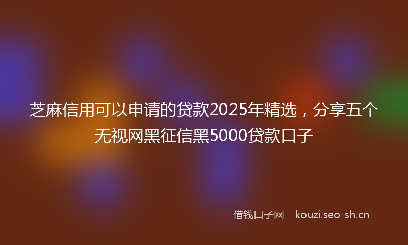 芝麻信用可以申请的贷款2025年精选，分享五个无视网黑征信黑5000贷款口子
