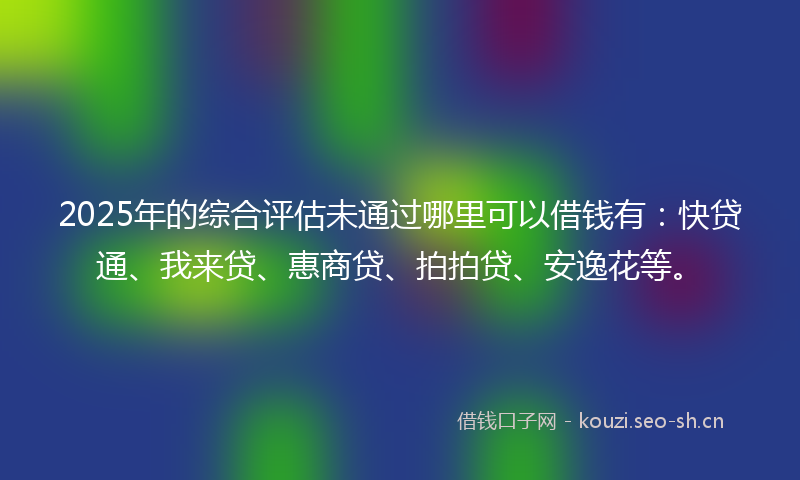 2025年的综合评估未通过哪里可以借钱有：快贷通、我来贷、惠商贷、拍拍贷、安逸花等。