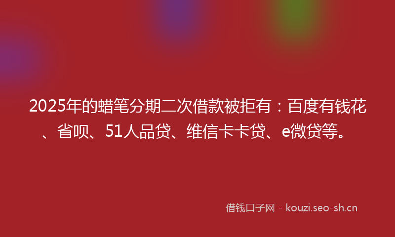 2025年的蜡笔分期二次借款被拒有：百度有钱花、省呗、51人品贷、维信卡卡贷、e微贷等。
