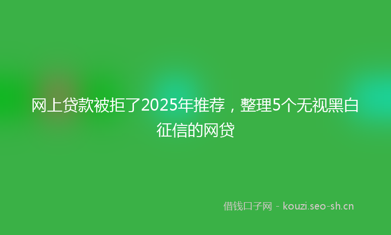 网上贷款被拒了2025年推荐，整理5个无视黑白征信的网贷