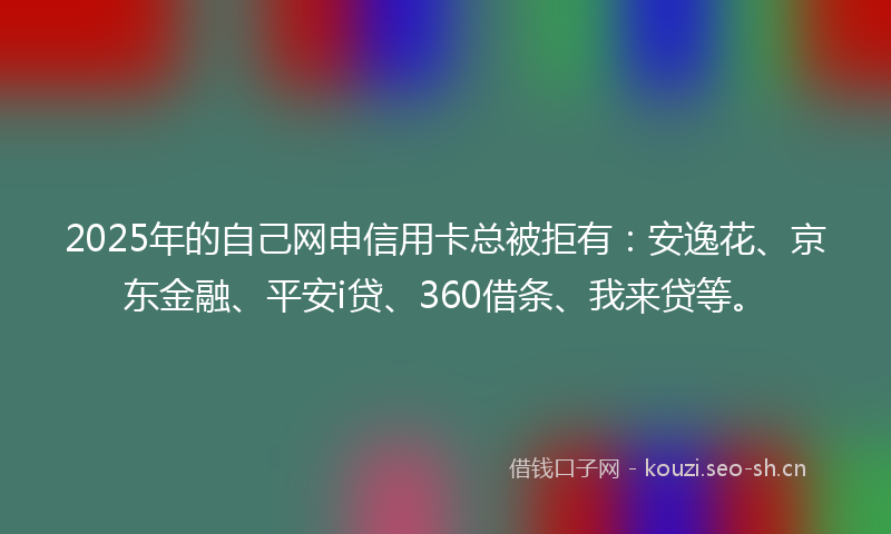 2025年的自己网申信用卡总被拒有：安逸花、京东金融、平安i贷、360借条、我来贷等。