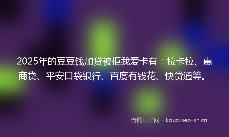 2025年的豆豆钱加贷被拒我爱卡有：拉卡拉、惠商贷、平安口袋银行、百度有钱花、快贷通等。