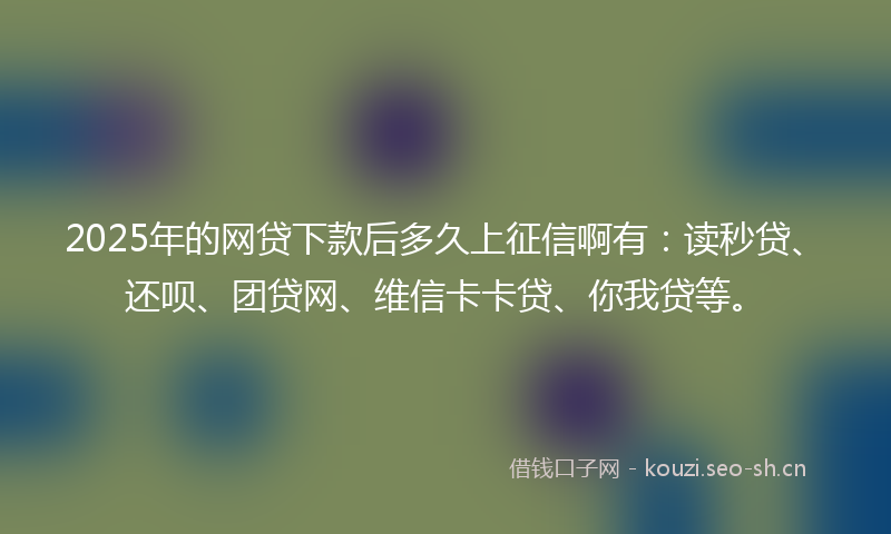 2025年的网贷下款后多久上征信啊有：读秒贷、还呗、团贷网、维信卡卡贷、你我贷等。