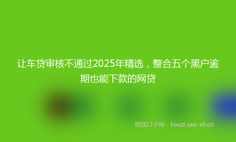 让车贷审核不通过2025年精选，整合五个黑户逾期也能下款的网贷