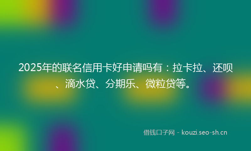 2025年的联名信用卡好申请吗有：拉卡拉、还呗、滴水贷、分期乐、微粒贷等。
