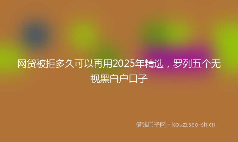 网贷被拒多久可以再用2025年精选，罗列五个无视黑白户口子