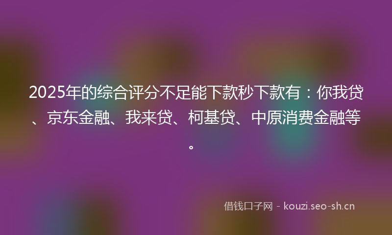 2025年的综合评分不足能下款秒下款有：你我贷、京东金融、我来贷、柯基贷、中原消费金融等。