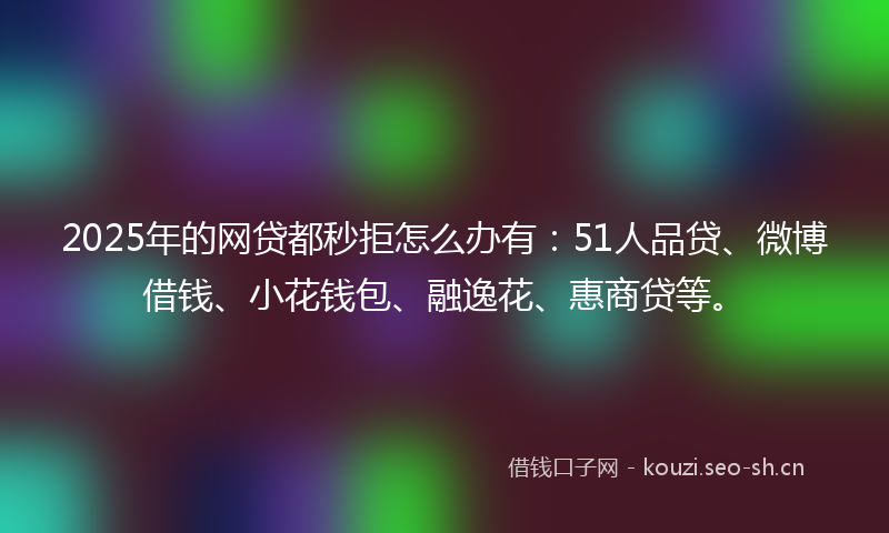 2025年的网贷都秒拒怎么办有：51人品贷、微博借钱、小花钱包、融逸花、惠商贷等。