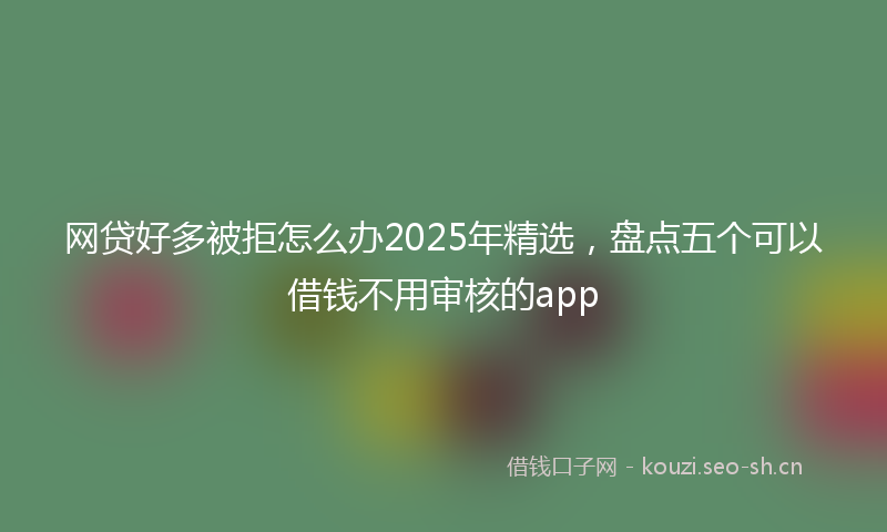 网贷好多被拒怎么办2025年精选，盘点五个可以借钱不用审核的app