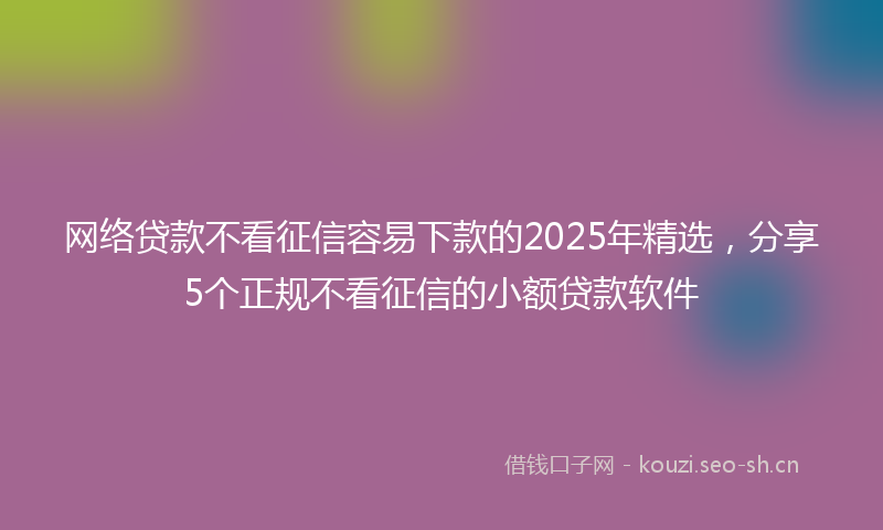 网络贷款不看征信容易下款的2025年精选，分享5个正规不看征信的小额贷款软件