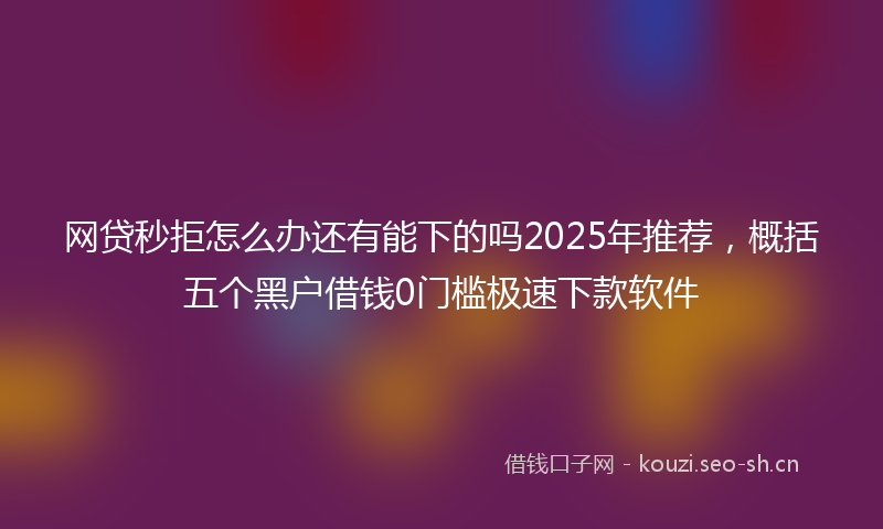 网贷秒拒怎么办还有能下的吗2025年推荐，概括五个黑户借钱0门槛极速下款软件