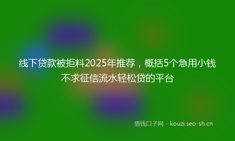 线下贷款被拒料2025年推荐，概括5个急用小钱不求征信流水轻松贷的平台