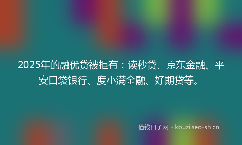2025年的融优贷被拒有：读秒贷、京东金融、平安口袋银行、度小满金融、好期贷等。
