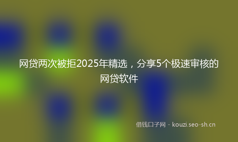 网贷两次被拒2025年精选，分享5个极速审核的网贷软件