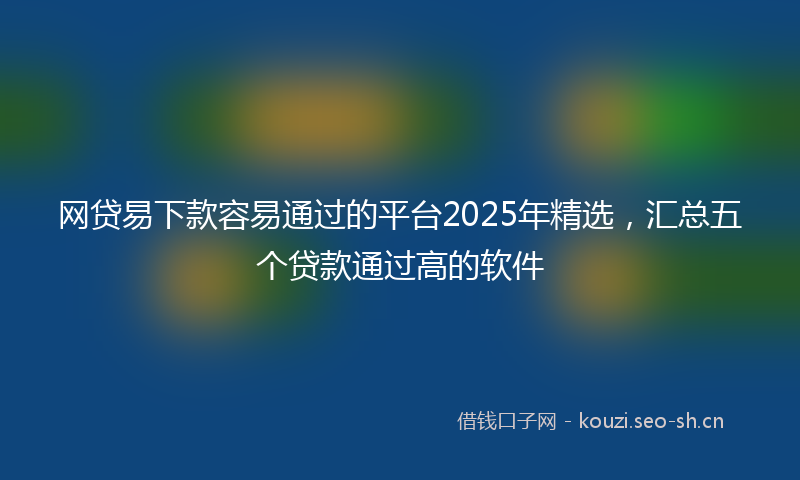 网贷易下款容易通过的平台2025年精选，汇总五个贷款通过高的软件