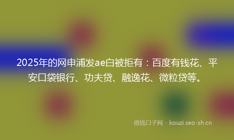 2025年的网申浦发ae白被拒有:百度有钱花、平安口袋银行、功夫贷、融逸花、微粒贷等。