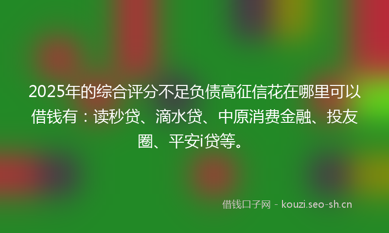 2025年的综合评分不足负债高征信花在哪里可以借钱有：读秒贷、滴水贷、中原消费金融、投友圈、平安i贷等。