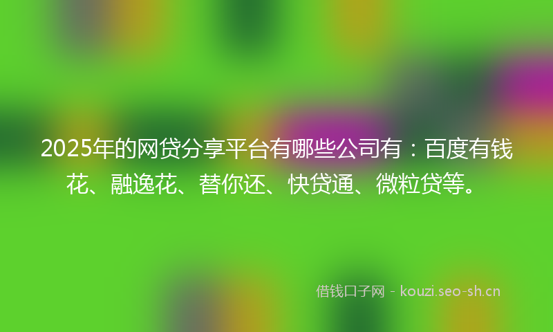 2025年的网贷分享平台有哪些公司有：百度有钱花、融逸花、替你还、快贷通、微粒贷等。