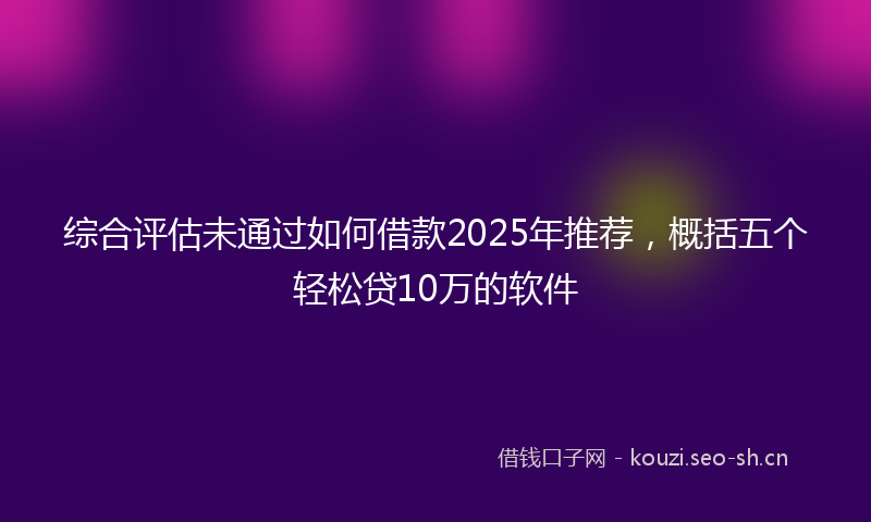 综合评估未通过如何借款2025年推荐，概括五个轻松贷10万的软件