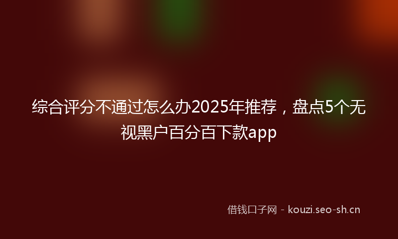 综合评分不通过怎么办2025年推荐,盘点5个无视黑户百分百下款app