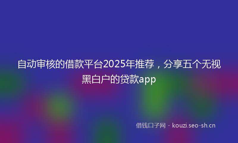 自动审核的借款平台2025年推荐，分享五个无视黑白户的贷款app