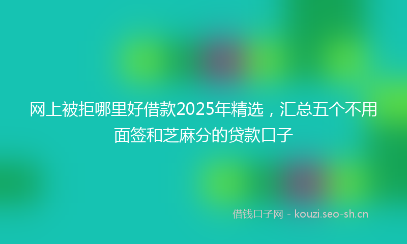 网上被拒哪里好借款2025年精选,汇总五个不用面签和芝麻分的贷款口子