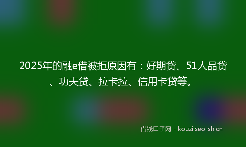 2025年的融e借被拒原因有：好期贷、51人品贷、功夫贷、拉卡拉、信用卡贷等。