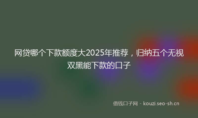 网贷哪个下款额度大2025年推荐，归纳五个无视双黑能下款的口子