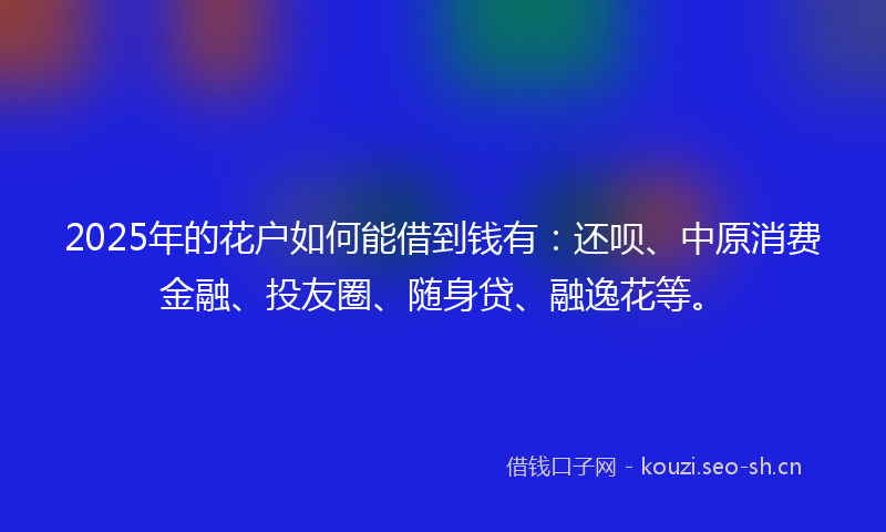2025年的花户如何能借到钱有：还呗、中原消费金融、投友圈、随身贷、融逸花等。
