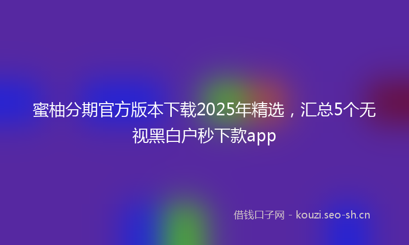 蜜柚分期官方版本下载2025年精选，汇总5个无视黑白户秒下款app