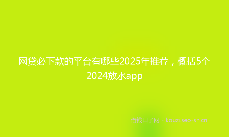网贷必下款的平台有哪些2025年推荐，概括5个2024放水app